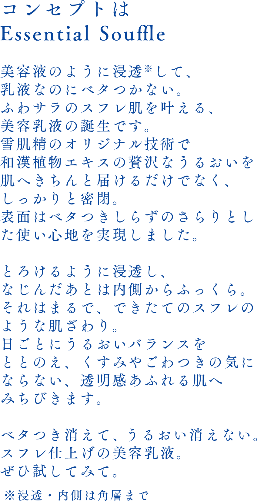 コンセプトはEssential Souffle美容液のように浸透※して、乳液なのにベタつかない。ふわサラのスフレ肌を叶える、美容乳液の誕生です。雪肌精のオリジナル技術で和漢植物エキスの贅沢なうるおいを肌へきちんと届けるだけでなく、しっかりと密閉。表面はベタつきしらずのさらりとした使い心地を実現しました。とろけるように浸透し、なじんだあとは内側からふっくら。それはまるで、できたてのスフレのような肌ざわり。日ごとにうるおいバランスをととのえ、くすみやごわつきの気にならない、透明感あふれる肌へみちびきます。ベタつき消えて、うるおい消えない。スフレ仕上げの美容乳液。ぜひ試してみて。※浸透・内側は角層まで