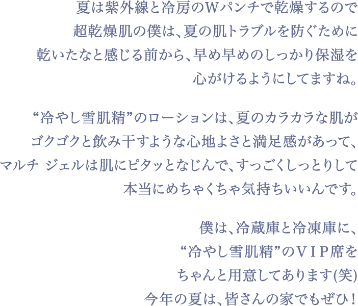 僕は、超がつくほどの乾燥肌なので、肌がグングンと飲み込むような『雪肌精』の高い浸透感と、うるおいの持続力がとても有難くて。肌に何度も入れ込む「追い雪肌精」するとツヤツヤっとすごく輝いて透明感が爆上がりする気がして、自前のレフ板肌をつくるのにハマってます！