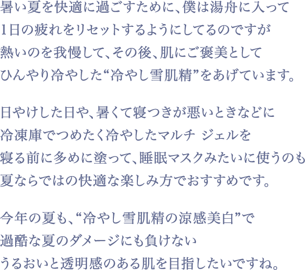 忙しくて、不規則な生活になると肌のくすみや濁り・肌あれが気になりますが、『雪肌精』はWでケアしてくれるのが嬉しい。この新しい『雪肌精』に出会ってからはお風呂あがりに全身にもパシャパシャ、パフォーマンス終わりにリフレッシュ、などいつでもどこでも気軽に、こまめにスキンケアするようになりましたね！