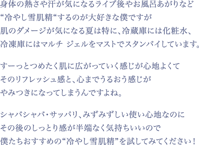 『雪肌精』は、シャバシャバでサッパリなみずみずしい使い心地なので、ベタつくスキンケアが苦手な僕にピッタリ！サラサラ系の化粧水だと、うるおいが逃げやすいイメージですが、『雪肌精』はしっとり感・保湿力がすごくて。冷蔵庫でキンキンに冷やして「冷やし雪肌精」でリフレッシュするのが、今のお気に入りですね。