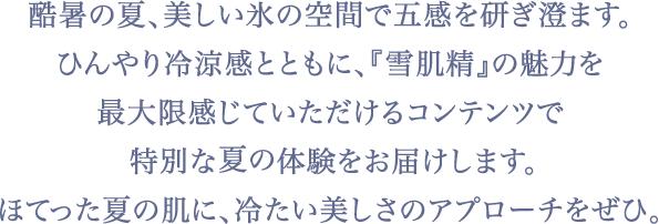 酷暑の夏、銀座に現れた美しく涼しい氷の世界。Number_iの3人も、この冷涼感あふれる特別な空間で雪肌精のスペシャルコンテンツを体感！この夏は、《冷やし雪肌精で涼感美白》にトライして心まで澄みわたるような新スキンケア体験をぜひ。