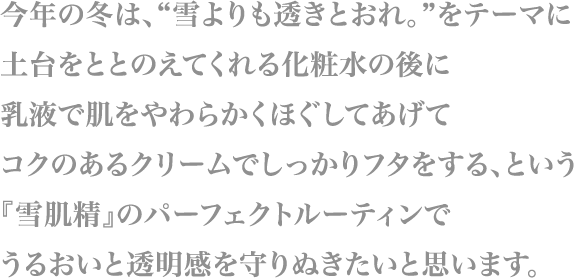 今年の冬は、“雪よりも透きとおれ。”をテーマに
                        土台をととのえてくれる化粧水の後に
                        乳液で肌をやわらかくほぐしてあげて
                        コクのあるクリームでしっかりフタをする、という
                        『雪肌精』のパーフェクトルーティンで
                        うるおいと透明感を守りぬきたいと思います。