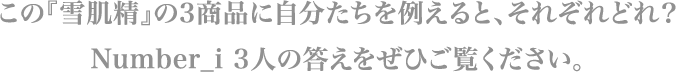 この『雪肌精』の3商品に自分たちを例えると、それぞれどれ？ Number_i 3人の答えをぜひご覧ください。