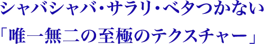 シャバシャバ・サラリ・ベタつかない唯一無二の至極のテクスチャー