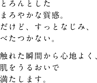 とろんとしたまろやかな質感。だけど、すっとなじみ、べたつかない。触れた瞬間から心地よく、肌をうるおいで満たします。