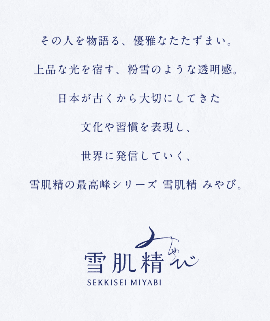 その人を物語る、優雅なたたずまい。上品な光を宿す、粉雪のような透明感。日本が古くから大切にしてきた文化や習慣を表現し、世界に発信していく、雪肌精の最高峰シリーズ 雪肌精 みやび。