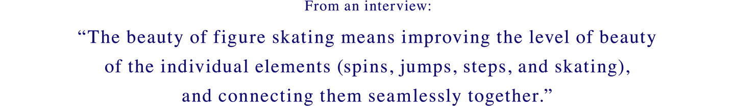 From an interview: The beauty of figure skating means improving the level of beauty of the individual elements (spins, jumps, steps, and skating), and connecting them seamlessly together.