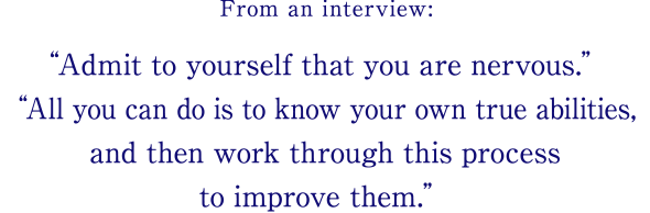 From an interview: Admit to yourself that you are nervous.All you can do is to know your own true abilities, and then work through this process to improve them.
