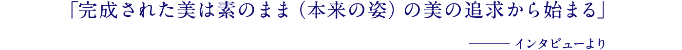 「完成された美は素のまま（本来の姿）の美の追求から始まる」─インタビューより