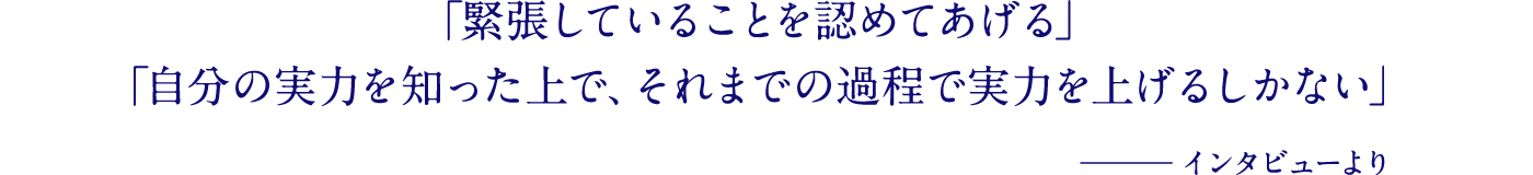 「緊張していることを認めてあげる」「自分の実力を知った上で、それまでの過程で実力を上げるしかない」─インタビューより
