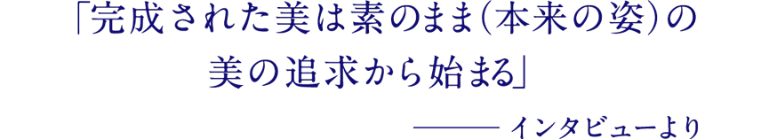 「完成された美は素のまま（本来の姿）の美の追求から始まる」─インタビューより