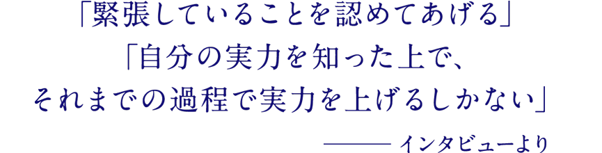 「緊張していることを認めてあげる」「自分の実力を知った上で、それまでの過程で実力を上げるしかない」─インタビューより