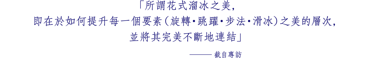 「所謂花式溜冰之美，即在於 如何提升每一個要素（旋轉・跳躍・步法・滑冰） 之美的層次，並將其完美不斷地連結」 ─截自專訪