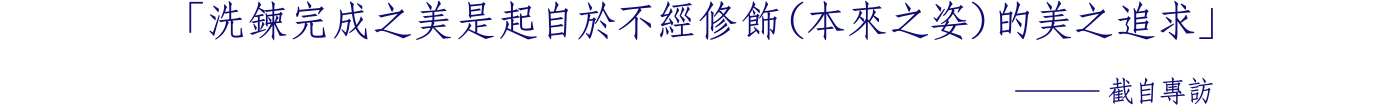「洗鍊完成之美是起自於 不經修飾（本來之姿）的美之追求」 ─截自專訪