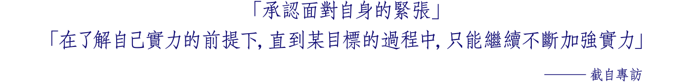 「承認面對自身的緊張」 「在了解自己實力的前提下，直到某目標的過程中， 只能繼續不斷加強實力」 ─截自專訪