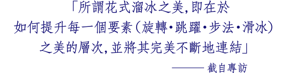 「所謂花式溜冰之美，即在於 如何提升每一個要素（旋轉・跳躍・步法・滑冰） 之美的層次，並將其完美不斷地連結」 ─截自專訪