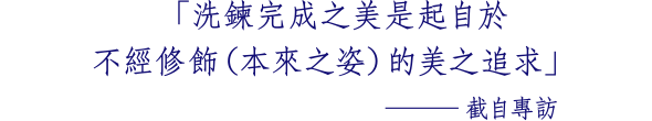 「洗鍊完成之美是起自於 不經修飾（本來之姿）的美之追求」 ─截自專訪