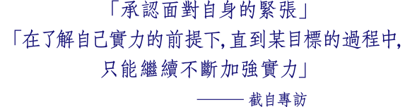 「承認面對自身的緊張」 「在了解自己實力的前提下，直到某目標的過程中， 只能繼續不斷加強實力」 ─截自專訪